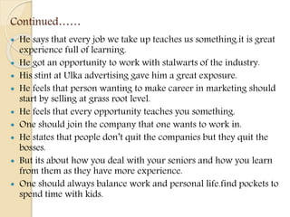Continued……
 He says that every job we take up teaches us something.it is great
experience full of learning.
 He got an opportunity to work with stalwarts of the industry.
 His stint at Ulka advertising gave him a great exposure.
 He feels that person wanting to make career in marketing should
start by selling at grass root level.
 He feels that every opportunity teaches you something.
 One should join the company that one wants to work in.
 He states that people don’t quit the companies but they quit the
bosses.
 But its about how you deal with your seniors and how you learn
from them as they have more experience.
 One should always balance work and personal life.find pockets to
spend time with kids.
 