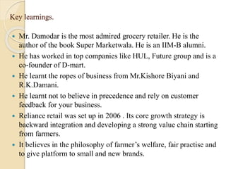 Key learnings.
 Mr. Damodar is the most admired grocery retailer. He is the
author of the book Super Marketwala. He is an IIM-B alumni.
 He has worked in top companies like HUL, Future group and is a
co-founder of D-mart.
 He learnt the ropes of business from Mr.Kishore Biyani and
R.K.Damani.
 He learnt not to believe in precedence and rely on customer
feedback for your business.
 Reliance retail was set up in 2006 . Its core growth strategy is
backward integration and developing a strong value chain starting
from farmers.
 It believes in the philosophy of farmer’s welfare, fair practise and
to give platform to small and new brands.
 