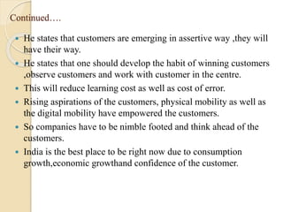 Continued….
 He states that customers are emerging in assertive way ,they will
have their way.
 He states that one should develop the habit of winning customers
,observe customers and work with customer in the centre.
 This will reduce learning cost as well as cost of error.
 Rising aspirations of the customers, physical mobility as well as
the digital mobility have empowered the customers.
 So companies have to be nimble footed and think ahead of the
customers.
 India is the best place to be right now due to consumption
growth,economic growthand confidence of the customer.
 