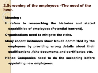 2.Screening of the employees –The need of the
hour.
Meaning :
It refers to researching the histories and stated
capabilities of employees (Potential /current).
Organisations need to mitigate the risks.
Many recent instances show frauds committed by the
employees by providing wrong details about their
qualifications ,fake documents and certificates etc.
Hence Companies need to do the screening before
appointing new employees.
 