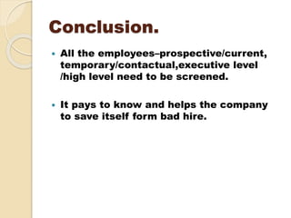 Conclusion.
 All the employees–prospective/current,
temporary/contactual,executive level
/high level need to be screened.
 It pays to know and helps the company
to save itself form bad hire.
 