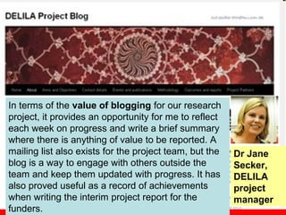 In terms of the value of blogging for our research
project, it provides an opportunity for me to reflect
each week on progress and write a brief summary
where there is anything of value to be reported. A
mailing list also exists for the project team, but the   Dr Jane
blog is a way to engage with others outside the          Secker,
team and keep them updated with progress. It has         DELILA
also proved useful as a record of achievements           project
when writing the interim project report for the          manager
funders.
 
