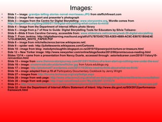 Images:
•   Slide 1 – image: grandpa‑ telling‑ stories‑norval‑ morrisseau.JPG from steffichfineart.com
•   Slide 2 – image from report and presenter’s photograph
•   Slide 3 – images from the Centre for Digital Storytelling: www.storycentre.org, Wordle comes from
    http://langwitches.org/blog/2008/07/10/digital-storytelling-what-comes-to-mind/
•   Slide 4 – Image from the Department of Internal Affairs photo library
•   Slide 5 – image from p.7 of How to Guide: Digital Storytelling Tools for Educators by Silvia Tolisano:
•   Slide 6 –Slide 9 from Caroline Cerveny, accessible from: www.slideshare.net/ccerveny/web-20-digital-storytelling
•   Slide 7: From Jenkins: http://digitallearning.macfound.org/atf/cf/%7B7E45C7E0-A3E0-4B89-AC9C-E807E1B0AE4E
    %7D/JENKINS_WHITE_PAPER.PDF
•   Slide 8 – image from mitchellscience.barrow.wikispaces.net/.
•   Slide 9 – spider web: http://juliettesoenie.wikispaces.com/Cartoons
•   Slide 10 - image from blog: melodymclaughlin.blogspot.co.nz/2010/10/powerpoint-torture-or-treasure.html
•   Side 12 – New Yorker image: http://www.newyorker.com/online/blogs/books/2012/08/promiscuous-reading.html
•   Slides 13/14 – came from a presentation from Nancy Duarte, accessed through: astoriedcareer.com/2010/11/story10-
    reinvention.html
•   Slide 15 – image from www.theinnovatorsjourney.com/2012/01/16/diary-of-a-lean-start-up-nothing-new-under-the-sun/
•   Slide 16 – image: einsteinradicaltrustdarlenefitcher.jpg from futura.edublogs.org
•   Slide 17 – image: http://photomatt7.wordpress.com/2011/10/26/we-need-to-think-about-what-we-think/
•   Slide 18 – image adapted from p.19 of Participatory Documentary Cookbook by Jenny Wright
•   Slide 27 – images from http://forums.techsoup.org/cs/p/tsdigs.aspx
•   Slide 28 – image from web page: http://www.artscouncil.org.uk/what-we-do/supporting-libraries/libraries-consultation/
•   Slide 30 – image from web page: http://nypl.voicethread.com/?#q.b582887.i3115374
•   Slide 31 – http://www.clearhorizon.com.au/wp-content/uploads/2012/05/creative-approaches-training_storyscape.pdf
•   Slide 32 - from the Department of Internal Affairs Statement of Intent: http://www.dia.govt.nz/SOI/2012/performance-
    framework.html
 