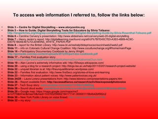 To access web information I referred to, follow the links below:

•   Slide 3 – Centre for Digital Storytelling – www.storycentre.org
•   Slide 5 – How to Guide: Digital Storytelling Tools for Educators by Silvia Tolisano:
    http://langwitches.org/blog/wp-content/uploads/2009/12/Digital-Storytelling-Guide-by-Silvia-Rosenthal-Tolisano.pdf
•   Slide 6 – Caroline Cerveny’s presentation: http://www.slideshare.net/ccerveny/web-20-digital-storytelling
•   Slide 7 – Henry Jenkin’s report: http://digitallearning.macfound.org/atf/cf/%7B7E45C7E0-A3E0-4B89-AC9C-
    E807E1B0AE4E%7D/JENKINS_WHITE_PAPER.PDF
•   Slide 8 – report for the British Library: http://www.bl.uk/reshelp/bldept/socsci/socint/web2/web2.pdf
•   Slide 11 – info on Colorado Cultural Change Coalition: http://www.coculturechange.org/#!home/mainPage
•   Slide 16 – Participatory Documentary Cookbook by Jenny Wright:
    http://geniwate.com/wp-content/uploads/2012/03/part-doc-cookbook.pdf
•   Slide 17 – Families First evaluation story:
    www.first5ecc.org/Parent%20Partnership/dst/KatherineChun/KatherineChun.html
•   Slide 19 – Alan Levine’s extremely informative wiki: http://50ways.wikispaces.com/
•   Slide 20 – using a blog for a research project: http://blogs.lse.ac.uk/help/2011/03/01/research-project-website/
•   Slide 22 – unquiet librarian is at: http://theunquietlibrarian.wordpress.com/
•   Slide 22 – Families first evaluation: http://www.first5ecc.org/stories-of-love-and-learning
•   Slide 23 – Information about patient voices: http://www.patientvoices.org.uk/
•   Slide 24/25 – Laura Lorenz presentations from: http://www.lslorenz.com/presentations-papers.htm
•   Slide 26 – Report available from: http://accessalliance.ca/research/activities/exposedphotovoice
•   Slide 27 - Tech Soup story: www.youtube.com/watch?v=DSJ7pN4ElJg
•   Slide 28 – Sound cloud audio: soundcloud.com/artscouncilengland/arts-council-libraries-debate
•   Slide 29 – Google map: https://maps.google.com/maps/ms?
    ie=UTF8&hl=en&msa=0&msid=103763259662194171141.000001119b4b42bf062c2
•   Slide 30 – New York Public Library on voice thread: http://nypl.voicethread.com/?#q
•   Slide 32 – my story: http://vimeo.com/45347440
 