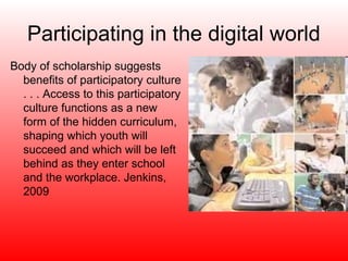 Participating in the digital world
Body of scholarship suggests
  benefits of participatory culture
  . . . Access to this participatory
  culture functions as a new
  form of the hidden curriculum,
  shaping which youth will
  succeed and which will be left
  behind as they enter school
  and the workplace. Jenkins,
  2009
 