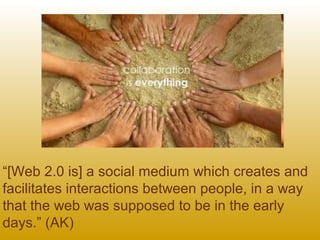 “[Web 2.0 is] a social medium which creates and
facilitates interactions between people, in a way
that the web was supposed to be in the early
days.” (AK)
 