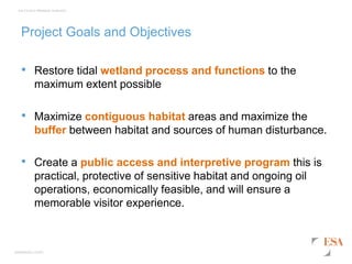 esassoc.com
Los Cerritos Wetlands Authority
Project Goals and Objectives
• Restore tidal wetland process and functions to the
maximum extent possible
• Maximize contiguous habitat areas and maximize the
buffer between habitat and sources of human disturbance.
• Create a public access and interpretive program this is
practical, protective of sensitive habitat and ongoing oil
operations, economically feasible, and will ensure a
memorable visitor experience.
 