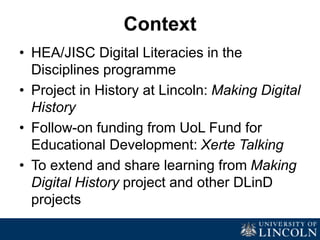 Context
• HEA/JISC Digital Literacies in the
Disciplines programme
• Project in History at Lincoln: Making Digital
History
• Follow-on funding from UoL Fund for
Educational Development: Xerte Talking
• To extend and share learning from Making
Digital History project and other DLinD
projects
 