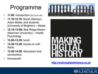 Programme
(24th June)
• 11.00: Introduction (ALS and JW)
• 11.10-11.30: Dr David Lewis and
students (University of Leeds)
• 11.30-12.15: delegate producing
resources with Xerte
• 12.15-13.00: showcasing
resources and discussion
• 13.00: lunch
• 13.25-13.40: Student
Ambassadors from Lincoln
presenting their experience with
Xerte
• 13.40-14.00: discussion and
conclusions http://makingdigitalhistory.co.uk/
 