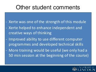Other student comments
- Xerte was one of the strength of this module
- Xerte helped to enhance independent and
creative ways of thinking
- Improved ability to use different computer
programmes and developed technical skills
- More training would be useful (we only had a
50 min session at the beginning of the course)
 