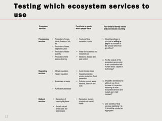 Testing which ecosystem services to
     use
           Ecosystem                                   Contribute to goods            Four tests to identify values
           services                                    which people value             and avoid double counting




           Provisioning   • Production of crops,       • Food and fibre,             1. Would beneficiary in
           services         plants, livestock, fish,     recreation, inputs             principle be willing to
                            etc                                                         pay for an increase in
                          • Production of trees,                                        the service rather than
                            vegetation, peat                                            go without?
                          • Production of water        • Water for household and
                            quantity                     industrial use
                          • Production of wild         • Medicine, disease and
                            species diversity            pest control                2. Are the outputs of the
                                                                                        ecosystem service prior
                                                                                        to any combination with
                                                                                        human labour, capital or
                                                                                        technology?
           Regulating     • Climate regulation         • Avoid climate stress
           services       • Hazard regulation          • Coastal protection,
                                                         erosion protection, flood
                                                         prevention
                          • Breakdown of waste         • Pollution control, waste    3. Would the beneficiary be
                                                         removal, clean air and         willing to pay for an
                                                         soils                          increase in the service
                                                                                        assuming all other
                          • Purification processes
                                                                                        ecosystem services and
                                                                                        outputs were held
                                                                                        constant?

           Cultural        • Generation of             • Recreation, tourism,
           services          meaningful places           physical and mental
                                                         health                      4. Only benefits of final
                           • Socially valued                                            services (satisfying 1 to
                             landscapes and                                             3) should be counted an
                             waterscapes                                                aggregated


17
 