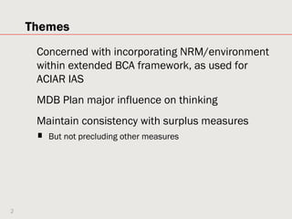 Themes
     Concerned with incorporating NRM/environment
     within extended BCA framework, as used for
     ACIAR IAS
     MDB Plan major influence on thinking
     Maintain consistency with surplus measures
     ■   But not precluding other measures




2
 