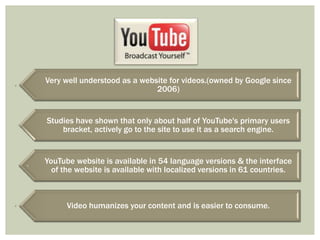Very well understood as a website for videos.(owned by Google since
2006)

Studies have shown that only about half of YouTube's primary users
bracket, actively go to the site to use it as a search engine.

YouTube website is available in 54 language versions & the interface
of the website is available with localized versions in 61 countries.

Video humanizes your content and is easier to consume.

 