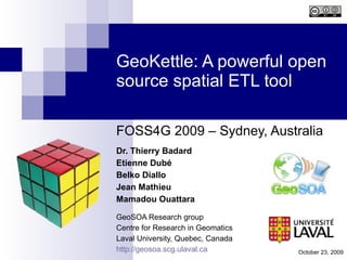 GeoKettle: A powerful open source spatial ETL tool FOSS4G 2009 – Sydney, Australia Dr. Thierry Badard Etienne Dubé Belko Diallo Jean Mathieu Mamadou Ouattara GeoSOA Research group Centre for Research in Geomatics Laval University, Quebec, Canada http://geosoa.scg.ulaval.ca October 23, 2009 