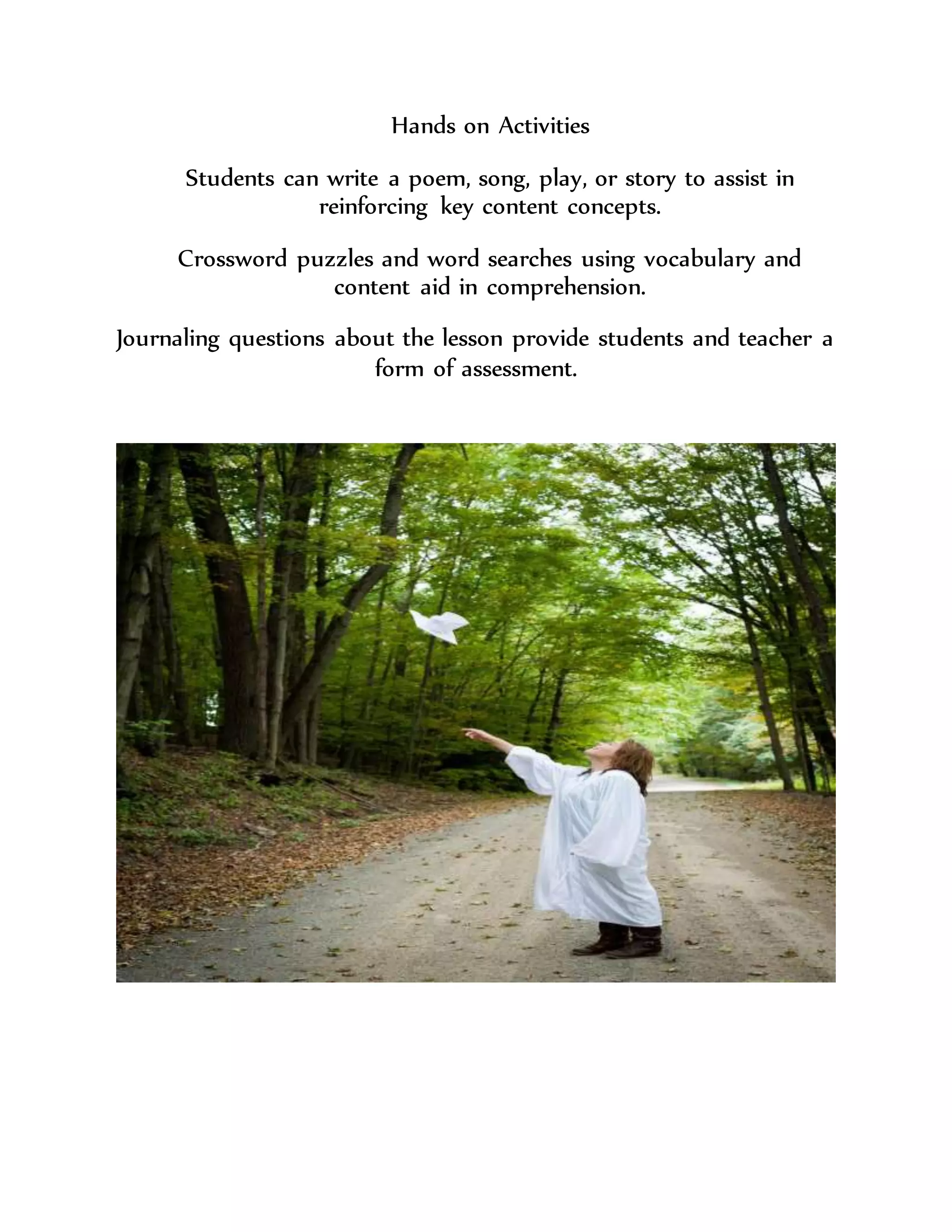 Hands on Activities
Students can write a poem, song, play, or story to assist in
reinforcing key content concepts.
Crossword puzzles and word searches using vocabulary and
content aid in comprehension.
Journaling questions about the lesson provide students and teacher a
form of assessment.
 