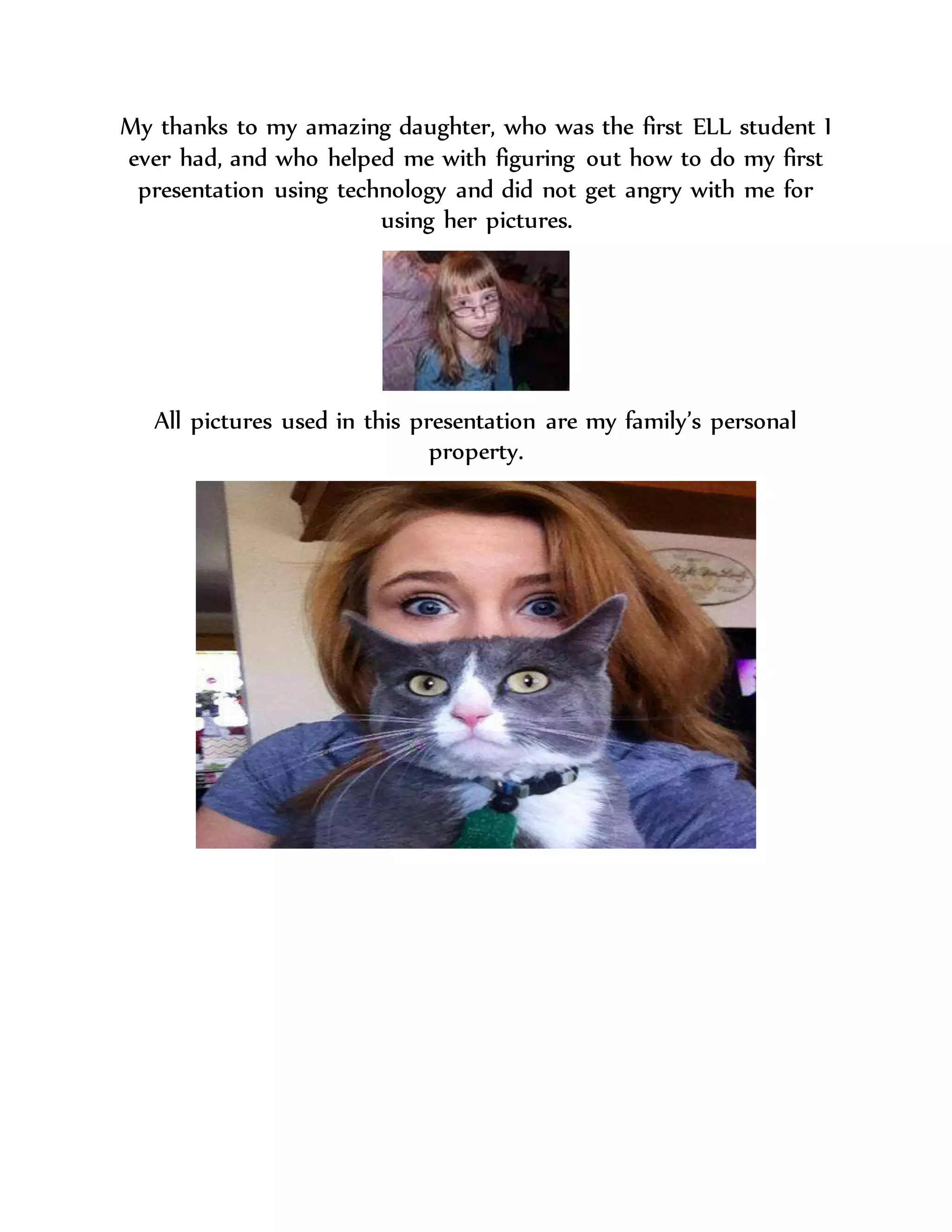 My thanks to my amazing daughter, who was the first ELL student I
ever had, and who helped me with figuring out how to do my first
presentation using technology and did not get angry with me for
using her pictures.
All pictures used in this presentation are my family’s personal
property.
 