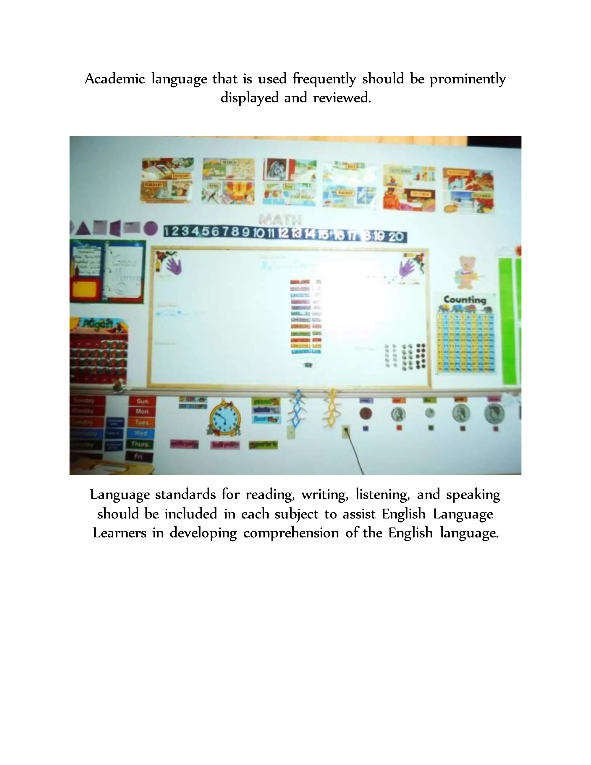 Academic language that is used frequently should be prominently
displayed and reviewed.
Language standards for reading, writing, listening, and speaking
should be included in each subject to assist English Language
Learners in developing comprehension of the English language.
 