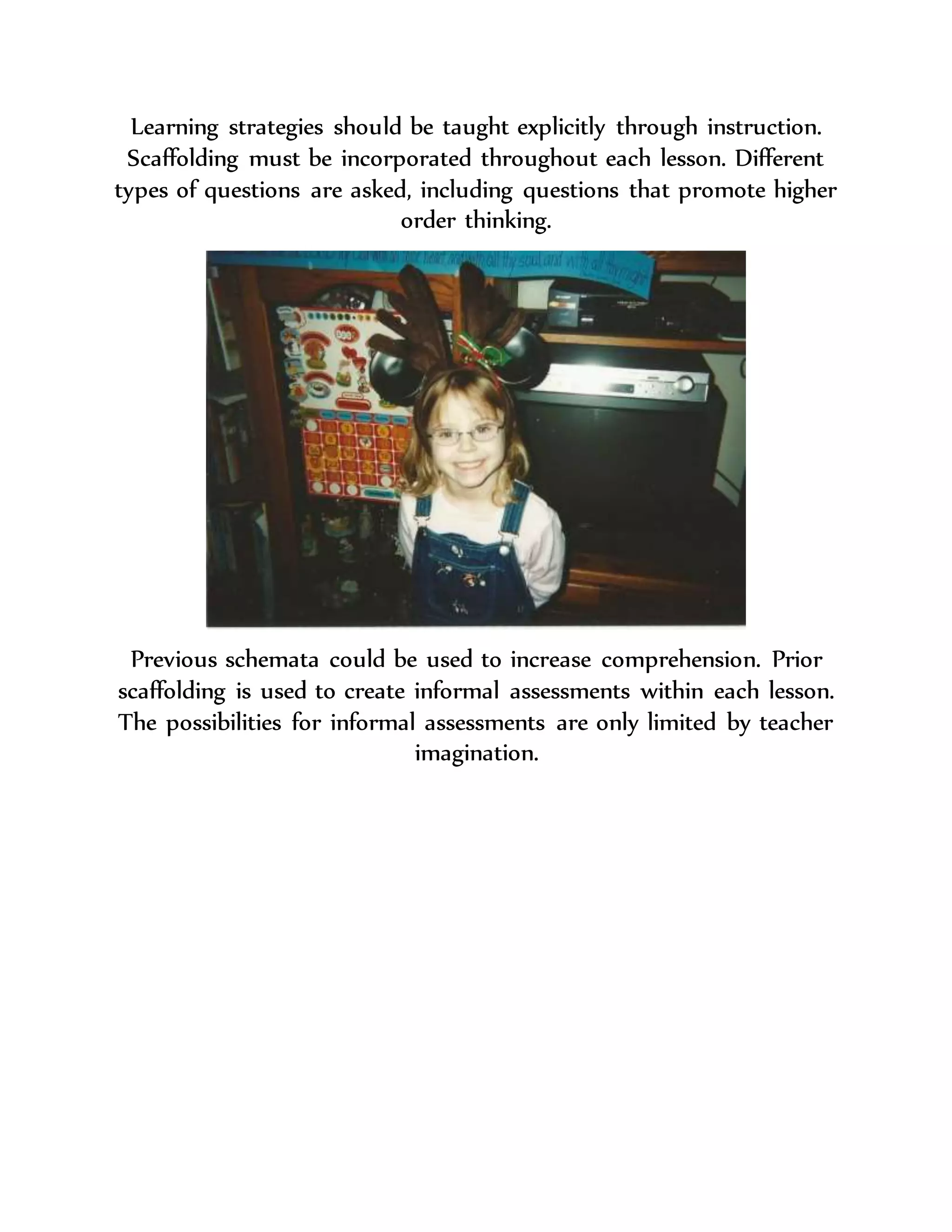 Learning strategies should be taught explicitly through instruction.
Scaffolding must be incorporated throughout each lesson. Different
types of questions are asked, including questions that promote higher
order thinking.
Previous schemata could be used to increase comprehension. Prior
scaffolding is used to create informal assessments within each lesson.
The possibilities for informal assessments are only limited by teacher
imagination.
 
