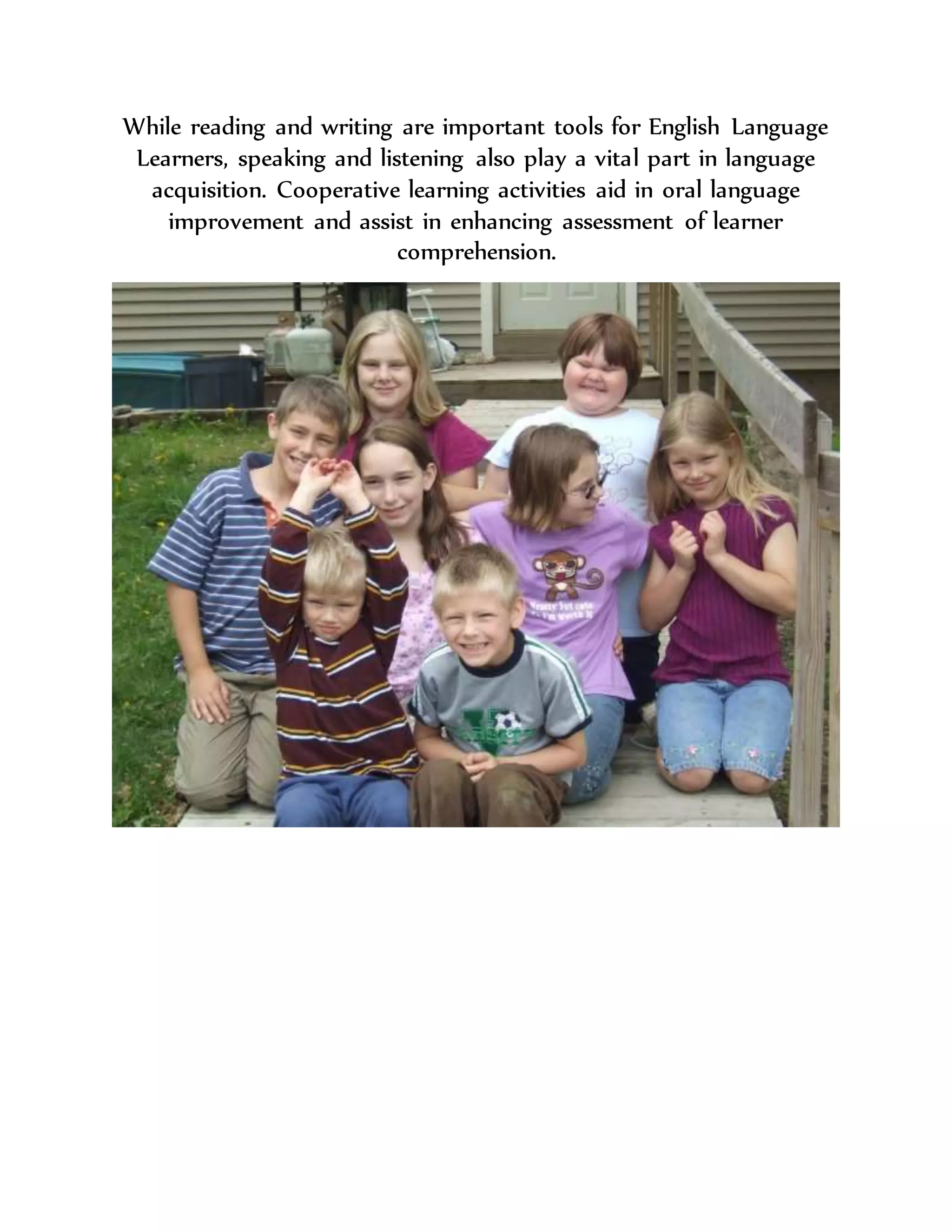 While reading and writing are important tools for English Language
Learners, speaking and listening also play a vital part in language
acquisition. Cooperative learning activities aid in oral language
improvement and assist in enhancing assessment of learner
comprehension.
 