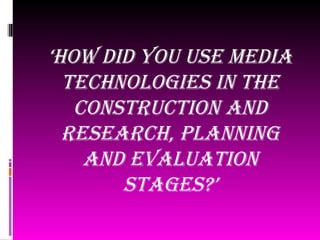 ‘How did you use media
  tecHnologies in tHe
   construction and
  researcH, planning
    and evaluation
       stages?’
 