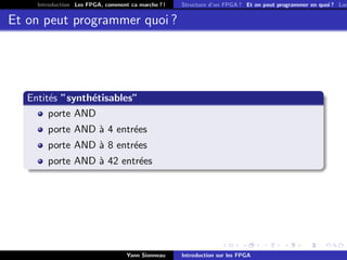 Introduction Les FPGA, comment ca marche ? !   Structure d’un FPGA ? Et on peut programmer en quoi ? Lan


Et on peut programmer quoi ?




   Entit´s ”synth´tisables”
        e        e
        porte AND
        porte AND ` 4 entr´es
                  a       e
        porte AND ` 8 entr´es
                  a       e
        porte AND ` 42 entr´es
                  a        e




                                   Yann Sionneau    Introduction sur les FPGA
 