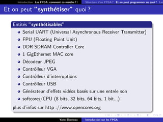 Introduction Les FPGA, comment ca marche ? !   Structure d’un FPGA ? Et on peut programmer en quoi ? Lan


Et on peut ”synth´tiser” quoi ?
                 e

   Entit´s ”synth´tisables”
        e        e
        Serial UART (Universal Asynchronous Receiver Transmitter)
        FPU (Floating Point Unit)
        DDR SDRAM Controller Core
        1 GigEthernet MAC core
        D´codeur JPEG
         e
        Contrˆlleur VGA
             o
        Contrˆlleur d’interruptions
             o
        Contrˆlleur USB
             o
        G´n´rateur d’eﬀets vid´os bas´s sur une entr´e son
         e e                  e      e              e
        softcores/CPU (8 bits, 32 bits, 64 bits, 1 bit...)
   plus d’infos sur http ://www.opencores.org

                                   Yann Sionneau    Introduction sur les FPGA
 