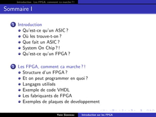 Introduction Les FPGA, comment ca marche ? !


Sommaire I

   1   Introduction
          Qu’est-ce qu’un ASIC ?
          O` les trouve-t-on ?
           u
          Que fait un ASIC ?
          System On Chip ? !
          Qu’est-ce qu’un FPGA ?

   2   Les FPGA, comment ca marche ? !
         Structure d’un FPGA ?
         Et on peut programmer en quoi ?
         Langages utilis´s
                        e
         Exemple de code VHDL
         Les fabriquants de FPGA
         Exemples de plaques de developpement

                                     Yann Sionneau    Introduction sur les FPGA
 