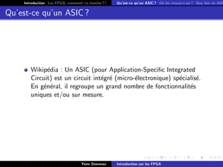 Introduction Les FPGA, comment ca marche ? !   Qu’est-ce qu’un ASIC ? O` les trouve-t-on ? Que fait un ASIC
                                                                           u


Qu’est-ce qu’un ASIC ?




       Wikip´dia : Un ASIC (pour Application-Speciﬁc Integrated
             e
       Circuit) est un circuit int´gr´ (micro-´lectronique) sp´cialis´.
                                  e e         e               e      e
       En g´n´ral, il regroupe un grand nombre de fonctionnalit´s
            e e                                                   e
       uniques et/ou sur mesure.




                                  Yann Sionneau    Introduction sur les FPGA
 