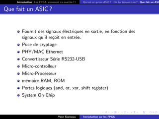 Introduction Les FPGA, comment ca marche ? !   Qu’est-ce qu’un ASIC ? O` les trouve-t-on ? Que fait un ASIC
                                                                            u


Que fait un ASIC ?


        Fournit des signaux ´lectriques en sortie, en fonction des
                              e
        signaux qu’il re¸oit en entr´e.
                        c           e
        Puce de cryptage
        PHY/MAC Ethernet
        Convertisseur S´rie RS232-USB
                       e
        Micro-controlleur
        Micro-Processeur
        m´moire RAM, ROM
         e
        Portes logiques (and, or, xor, shift register)
        System On Chip



                                   Yann Sionneau    Introduction sur les FPGA
 
