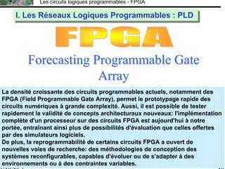F.CAIGNET
Les circuits logiques programmables - FPGA
19
Forecasting Programmable GateForecasting Programmable Gate
ArrayArray
RéseauRéseau dede portesportes
programmablesprogrammables à laà la demandedemande
I. Les Réseaux Logiques Programmables : PLDI. Les Réseaux Logiques Programmables : PLD
La densité croissante des circuits programmables actuels, notamment des
FPGA (Field Programmable Gate Array), permet le prototypage rapide des
circuits numériques à grande complexité. Aussi, il est possible de tester
rapidement la validité de concepts architecturaux nouveaux: l'implémentation
complète d'un processeur sur des circuits FPGA est aujourd'hui à notre
portée, entraînant ainsi plus de possibilités d'évaluation que celles offertes
par des simulateurs logiciels.
De plus, la reprogrammabilité de certains circuits FPGA a ouvert de
nouvelles voies de recherche: des méthodologies de conception des
systèmes reconfigurables, capables d'évoluer ou de s'adapter à des
environnements ou à des contraintes variables.
 