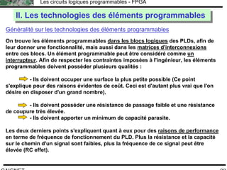 F.CAIGNET
Les circuits logiques programmables - FPGA
22
Généralité sur les technologies des éléments programmables
II. Les technologies des éléments programmablesII. Les technologies des éléments programmables
On trouve les éléments programmables dans les blocs logiques des PLDs, afin de
leur donner une fonctionnalité, mais aussi dans les matrices d'interconnexions
entre ces blocs. Un élément programmable peut être considéré comme un
interrupteur. Afin de respecter les contraintes imposées à l'ingénieur, les éléments
programmables doivent posséder plusieurs qualités :
- Ils doivent occuper une surface la plus petite possible (Ce point
s'explique pour des raisons évidentes de coût. Ceci est d'autant plus vrai que l'on
désire en disposer d'un grand nombre).
- Ils doivent posséder une résistance de passage faible et une résistance
de coupure très élevée.
- Ils doivent apporter un minimum de capacité parasite.
Les deux derniers points s'expliquent quant à eux pour des raisons de performance
en terme de fréquence de fonctionnement du PLD. Plus la résistance et la capacité
sur le chemin d'un signal sont faibles, plus la fréquence de ce signal peut être
élevée (RC effet).
 