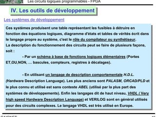 F.CAIGNET
Les circuits logiques programmables - FPGA
46
IV. Les outils de développementIV. Les outils de développement
Les systèmes de développement
Ces systèmes produisent une table représentant les fusibles à détruire en
fonction des équations logiques, diagramme d'états et tables de vérités écrit dans
le langage propre au système, c'est le rôle du compilateur ou synthétiseur.
La description du fonctionnement des circuits peut se faire de plusieurs façons,
soit :
- Par un schéma à base de fonctions logiques élémentaires (Portes
ET,OU,NON, … bascules, compteurs, registres à décalages).
- En utilisant un langage de description comportementale H.D.L.
(Hardware Description Language). Les plus anciens sont PALASM, ORCAD/PLD et
le plus connu et utilisé est sans conteste ABEL (utilisé par la plus part des
systèmes de développements). Enfin les langages dit de haut niveau, VHDL ( Very
high speed Hardware Description Language) et VERILOG sont en général utilisés
pour des circuits complexes. Le langage VHDL est très utilisé en Europe.
Ces systèmes produisent une table représentant les fusibles à détruire en
fonction des équations logiques, diagramme d'états et tables de vérités écrit dans
le langage propre au système, c'est le rôle du compilateur ou synthétiseur.
La description du fonctionnement des circuits peut se faire de plusieurs façons,
soit :
- Par un schéma à base de fonctions logiques élémentaires (Portes
ET,OU,NON, … bascules, compteurs, registres à décalages).
- En utilisant un langage de description comportementale H.D.L.
(Hardware Description Language). Les plus anciens sont PALASM, ORCAD/PLD et
le plus connu et utilisé est sans conteste ABEL (utilisé par la plus part des
systèmes de développements). Enfin les langages dit de haut niveau, VHDL ( Very
high speed Hardware Description Language) et VERILOG sont en général utilisés
pour des circuits complexes. Le langage VHDL est très utilisé en Europe.
 