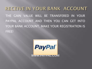 THE GAIN VALUE WILL BE TRANSFERED IN YOUR
PAYPAL ACCOUNT AND THEN YOU CAN GET INTO
YOUR BANK ACCOUNT. MAKE YOUR REGISTRATION IS
FREE!




              WWW.PAYPAL.COM
 