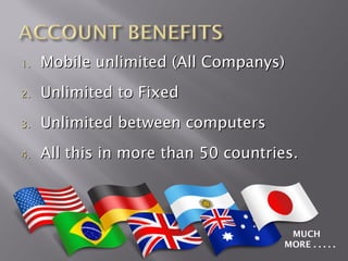 1.   Mobile unlimited (All Companys)
2.   Unlimited to Fixed
3.   Unlimited between computers
4.   All this in more than 50 countries.




                                       MUCH
                                      MORE . . . . .
 