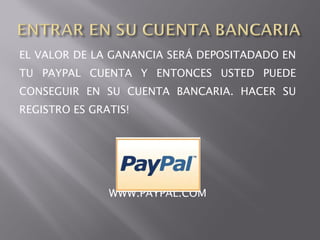 EL VALOR DE LA GANANCIA SERÁ DEPOSITADADO EN
TU PAYPAL CUENTA Y ENTONCES USTED PUEDE
CONSEGUIR EN SU CUENTA BANCARIA. HACER SU
REGISTRO ES GRATIS!




               WWW.PAYPAL.COM
 