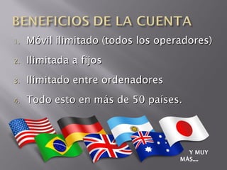 1.   Móvil ilimitado (todos los operadores)
2.   Ilimitada a fijos
3.   Ilimitado entre ordenadores
4.   Todo esto en más de 50 países.




                                      Y MUY
                                    MÁS....
 