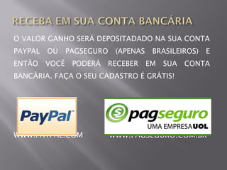 O VALOR GANHO SERÁ DEPOSITADADO NA SUA CONTA
PAYPAL   OU     PAGSEGURO    (APENAS    BRASILEIROS)   E
ENTÃO    VOCÊ    PODERÁ   RECEBER      EM SUA   CONTA
BANCÁRIA. FAÇA O SEU CADASTRO É GRÁTIS!




WWW.PAYPAL.COM              WWW.PAGSEGURO.COM.BR
 