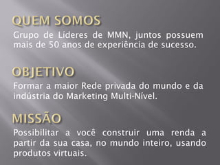 Grupo de Líderes de MMN, juntos possuem
mais de 50 anos de experiência de sucesso.



Formar a maior Rede privada do mundo e da
indústria do Marketing Multi-Nível.



Possibilitar a você construir uma renda a
partir da sua casa, no mundo inteiro, usando
produtos virtuais.
 