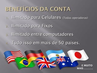 1.   Ilimitado para Celulares (Todas operadoras)
2.   Ilimitado para Fixos
3.   Ilimitado entre computadores
4.   Tudo isso em mais de 50 países.




                                            E MUITO
                                         MAIS . . . . . . .
 