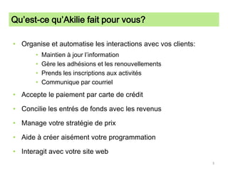 Qu’est-ce qu’Akilie fait pour vous?Organise et automatise les interactions avec vos clients:Maintien à jour l’informationGère les adhésions et les renouvellementsPrends les inscriptions aux activitésCommunique par courrielAccepte le paiement par carte de crédit Concilie les entrés de fonds avec les revenusManage votre stratégie de prixAide à créer aisément votre programmationInteragit avec votre site web3