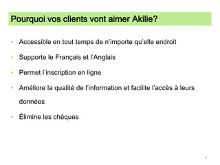 Pourquoi vos clients vont aimer Akilie?Accessible en tout temps de n’importe qu’elle endroitSupporte le Français et l’AnglaisPermet l’inscription en ligneAméliore la qualité de l’information et facilite l’accès à leurs données Élimine les chèques4
