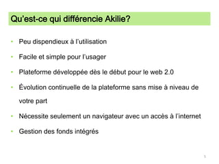 Qu’est-ce qui différencie Akilie?Peu dispendieux à l’utilisationFacile et simple pour l’usagerPlateforme développée dès le début pour le web 2.0Évolution continuelle de la plateforme sans mise à niveau de votre partNécessite seulement un navigateur avec un accès à l’internetGestion des fonds intégrés5