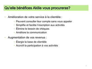 Qu’elle bénéfices Akilie vous procureras?Amélioration de votre service à la clientèle :Peuvent consulter leur compte sans vous appelerSimplifie et facilite l’inscription aux activitésÉlimine le besoin de chèquesAméliore la communicationAugmentation de vos revenus :Élargie la base de clientèleAccroît la participation à vos activités7