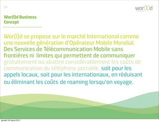 04
                                                        communicate



   Wor(l)d Business
   Concept


  Wor(l)d se propose sur le marché International comme
  une nouvelle génération d’Opérateur Mobile Mondial.
  Des Services de Télécommunication Mobile sans
  frontières ni limites qui permettent de communiquer
  gratuitement ou abattre considérablement les coûts de
  communication du téléphone portable, soit pour les
  appels locaux, soit pour les internationaux, en réduisant
  ou éliminant les coûts de roaming lorsqu’on voyage.




giovedì 24 marzo 2011
 