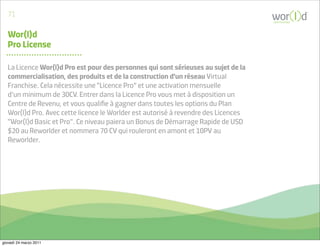 71
                                                                                     communicate



   Wor(l)d
   Pro License

   La Licence Wor(l)d Pro est pour des personnes qui sont sérieuses au sujet de la
   commercialisation, des produits et de la construction d'un réseau Virtual
   Franchise. Cela nécessite une “Licence Pro” et une activation mensuelle
   d’un minimum de 30CV. Entrer dans la Licence Pro vous met à disposition un
   Centre de Revenu, et vous qualiﬁe à gagner dans toutes les options du Plan
   Wor(l)d Pro. Avec cette licence le Worlder est autorisé à revendre des Licences
   “Wor(l)d Basic et Pro”. Ce niveau paiera un Bonus de Démarrage Rapide de USD
   $20 au Reworlder et nommera 70 CV qui rouleront en amont et 10PV au
   Reworlder.




giovedì 24 marzo 2011
 