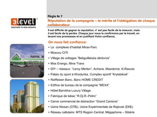 Règle № 7
Réputation de la compagnie – le mérite et l'obbigation de chaque
collaborateur
Il est difficile de gagner la reputation, n' est pas facile de la mesurer, mais
il est facile de la perdre. Chaque jour nous la confirmons par le travail, en
tenant nos promesses et en justifiant Votre confiance.

On nous fait confiance:
• Le complexe d'habitat Mirax-Parc
• Moscou CITI
• Village de cottages “Beliguillskaïa dérévnia”
• Mos Energo, Mine Trans
• DIY – réseaux: “Leroy Merlen”, Achane, Maxidome, K-Raouta
• Palais du sport à Khodynka, Complex sportif “Krylatskoé”
• Reiffeisen Banc, Banc HOME CREDIT
• Edifice de bureau de la compagnie “MEXX”
• Hôtel Barvikha Luxury Village.
• Fabrique de tabac “R.Dj.R.-Petro”
• Cenre commercial de distraction “Grand Canione”
• Usine Nissan (СПБ), Usine Expérimentale de Rejevsk (ЕКБ)
• Réseau cellulaire: MTS Region Central, Mégaphone – Sibérie
 