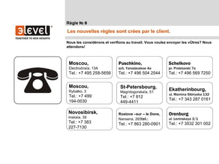 Règle № 8
Les nouvelles règles sont crées par le client.

Nous les considérons et verifions au travail. Vous voulez envoyer les vôtres? Nous
attendons!



 Moscou,                     Puschkino,                  Schelkovo
 Electrodnaïa, 13A           sch. Yaroslavskoe 4a        pr. Proletarski 7a
 Tel.: +7 495 258-5656       Tel.: +7 496 504 2544       Tel.: +7 496 569 7250


 Moscou,                      St-Petersbourg,
 Rybalko, 3                   Magnitogorskaïa, 51
                                                         Ekatherinbourg,
                                                         ul. Mamina Sibiryaka 132
 Tel.: +7 499                 Tel.: +7 812
 194-0030                                                Tel.: +7 343 287 0161
                              449-4411

 Novosibirsk,                Rostove –sur – le Done,     Orenburg
 Inskaïa, 39                 Nansena, 265tel.:           ul. Leninskaya 3/1
 Tel.: +7 383                Tel.: +7 863 280-0901       Tel.: +7 3532 301 002
 227-7130
 