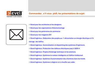 Commandez , s’il vous plaêt, les présentations de sujet:




• Elevel pour les architectes et les designers

• Elevel pour les organizations d'électromontage

• Elevel pour les partenaires de commerce

• Elevel pour les magasins DIY

• Elevel Ingénieur. Elaboration des projets sur l' alimentation en énergie électrique et l'é

clairage des édifice.

• Elevel Ingénieur. Automatisation et dispatching des systèmes d'ingénieurs.

• Elevel Ingénieur. Production des tableaux électriques jusq â 3200 A

• Elevel Ingénieur. Projets d'éclairage technique et les solutions.

• Elevel Ingénieur. Systèmes la maison intelligente et l'édifice intellectuel.

• Elevel Ingénieur. Systèmes d'automatisation des chambres dans les hotels.

• Elevel Ingénieur. Systèmes à dégivrer et à chauffer par cable.
 