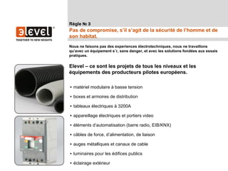 Règle № 3
Pas de compromise, s’il s’agit de la sécurité de l’homme et de
son habitat.
Nous ne faisons pas des experiences électrotechniques, nous ne travaillons
qu’avec un équipement sûr, sans danger, et avec les solutions fondées aux essais
pratiques.

Elevel – ce sont les projets de tous les niveaux et les
équipements des producteurs pilotes européens.

• matériel modulaire à basse tension

• boxes et armoires de distribution

• tableaux électriques à 3200A

• appareillage électriques et portiers video

• éléments d’automatisation (barre radio, EIB/KNX)

• câbles de force, d’alimentation, de liaison

• auges métalliques et canaux de cable

• luminaires pour les édifices publics

• éclairage extérieur
 