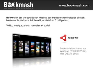Bookmash  est une application  mashup  des meilleures technologies du web, basée sur la platforme Adobe AIR, et divisé en 5 catégories : Vidéo, musique, photo, nouvelles et social. Bookmash fonctionne sur Windows (2000/XP/Vista), Mac OSX et Linux www.bookmash.com 